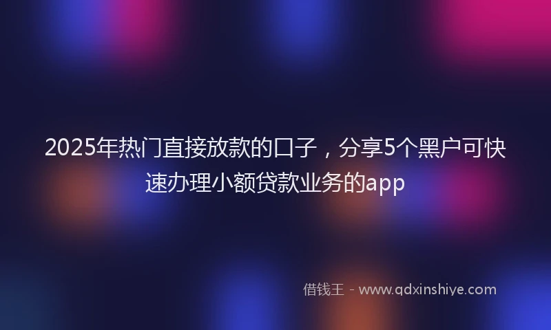 2025年热门直接放款的口子，分享5个黑户可快速办理小额贷款业务的app