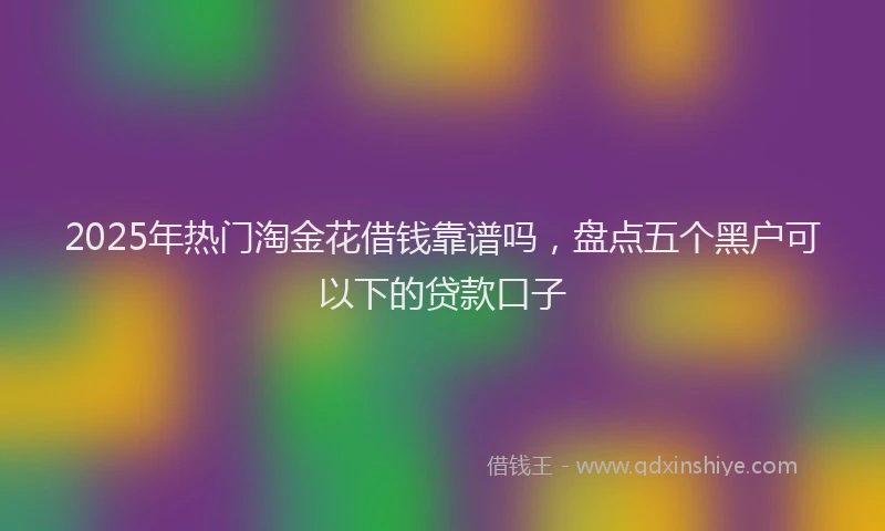2025年热门淘金花借钱靠谱吗，盘点五个黑户可以下的贷款口子