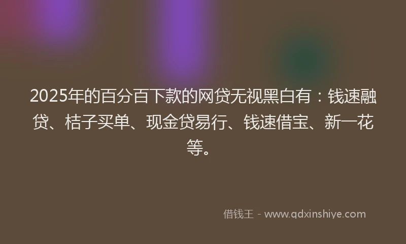 2025年的百分百下款的网贷无视黑白有：钱速融贷、桔子买单、现金贷易行、钱速借宝、新一花等。