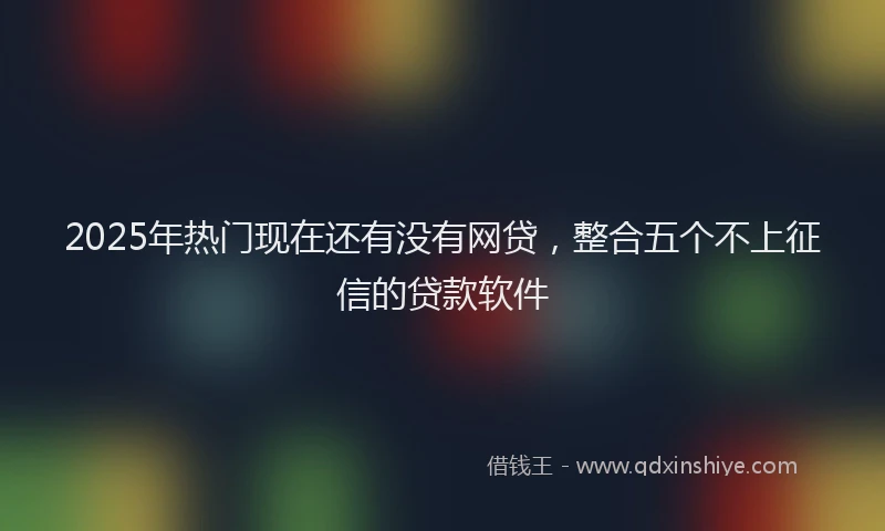 2025年热门现在还有没有网贷，整合五个不上征信的贷款软件