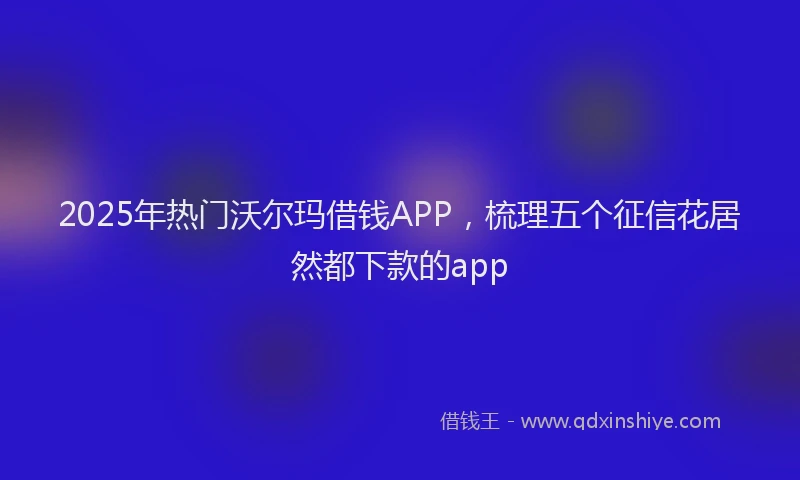 2025年热门沃尔玛借钱APP，梳理五个征信花居然都下款的app