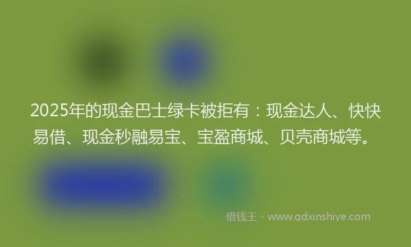2025年的现金巴士绿卡被拒有：现金达人、快快易借、现金秒融易宝、宝盈商城、贝壳商城等。