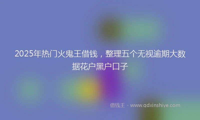 2025年热门火鬼王借钱，整理五个无视逾期大数据花户黑户口子