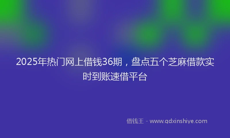 2025年热门网上借钱36期，盘点五个芝麻借款实时到账速借平台