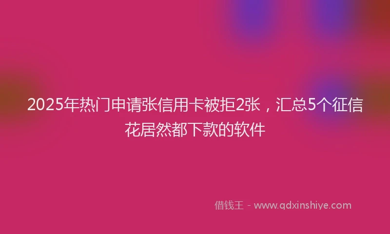2025年热门申请张信用卡被拒2张，汇总5个征信花居然都下款的软件