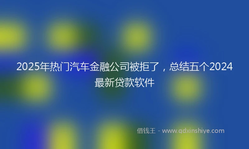 2025年热门汽车金融公司被拒了，总结五个2024最新贷款软件