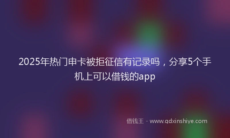 2025年热门申卡被拒征信有记录吗，分享5个手机上可以借钱的app