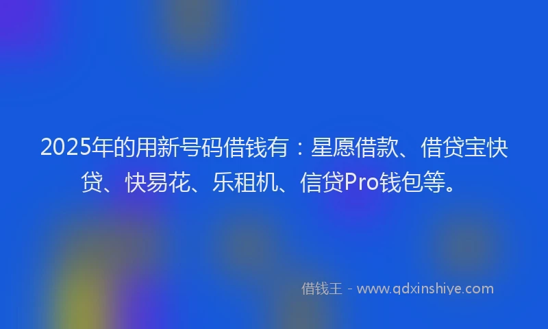 2025年的用新号码借钱有：星愿借款、借贷宝快贷、快易花、乐租机、信贷Pro钱包等。