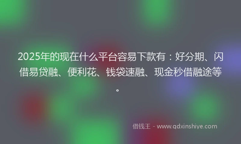 2025年的现在什么平台容易下款有：好分期、闪借易贷融、便利花、钱袋速融、现金秒借融途等。