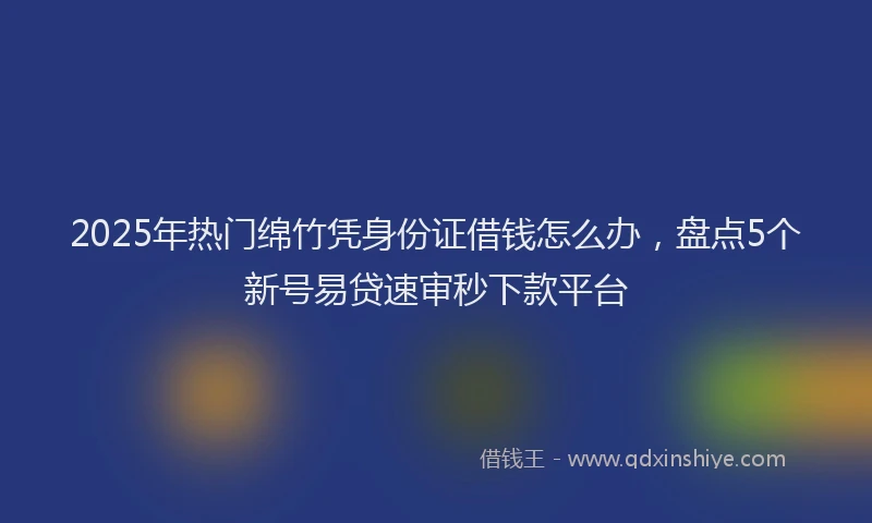 2025年热门绵竹凭身份证借钱怎么办，盘点5个新号易贷速审秒下款平台