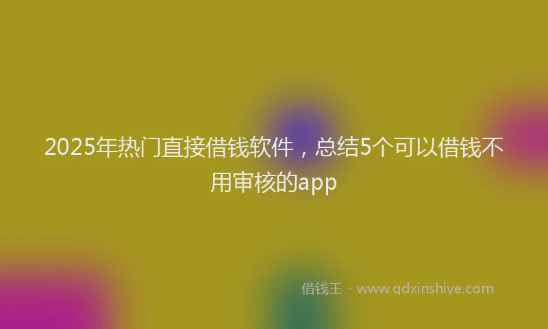 2025年热门直接借钱软件，总结5个可以借钱不用审核的app