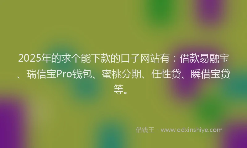 2025年的求个能下款的口子网站有：借款易融宝、瑞信宝Pro钱包、蜜桃分期、任性贷、瞬借宝贷等。