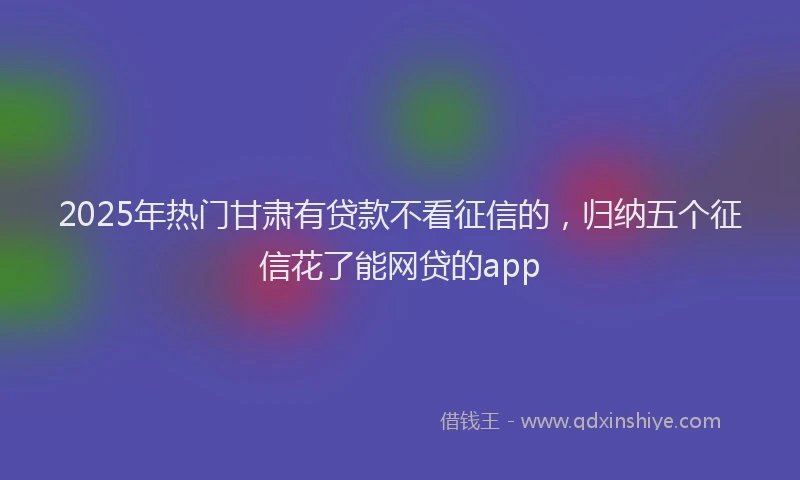 2025年热门甘肃有贷款不看征信的，归纳五个征信花了能网贷的app
