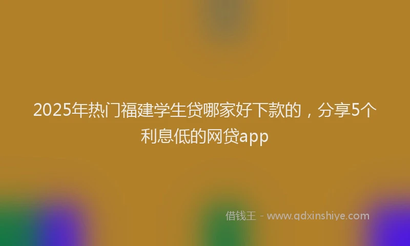 2025年热门福建学生贷哪家好下款的，分享5个利息低的网贷app