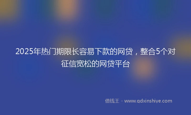2025年热门期限长容易下款的网贷，整合5个对征信宽松的网贷平台