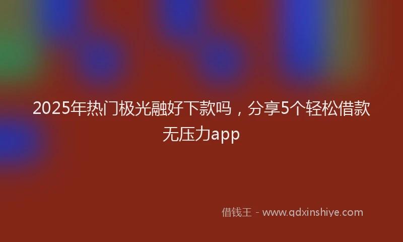2025年热门极光融好下款吗，分享5个轻松借款无压力app