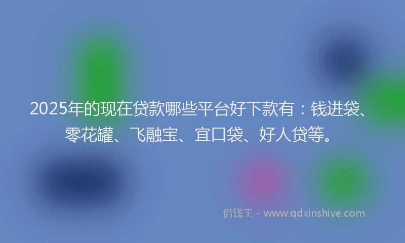 2025年的现在贷款哪些平台好下款有：钱进袋、零花罐、飞融宝、宜口袋、好人贷等。