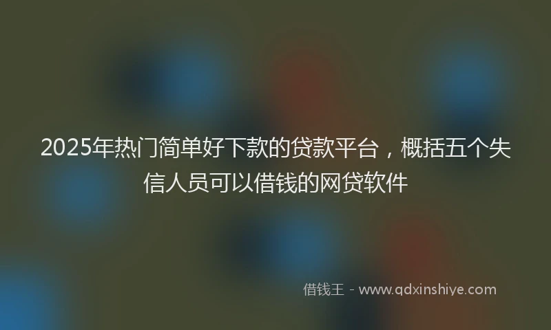 2025年热门简单好下款的贷款平台，概括五个失信人员可以借钱的网贷软件