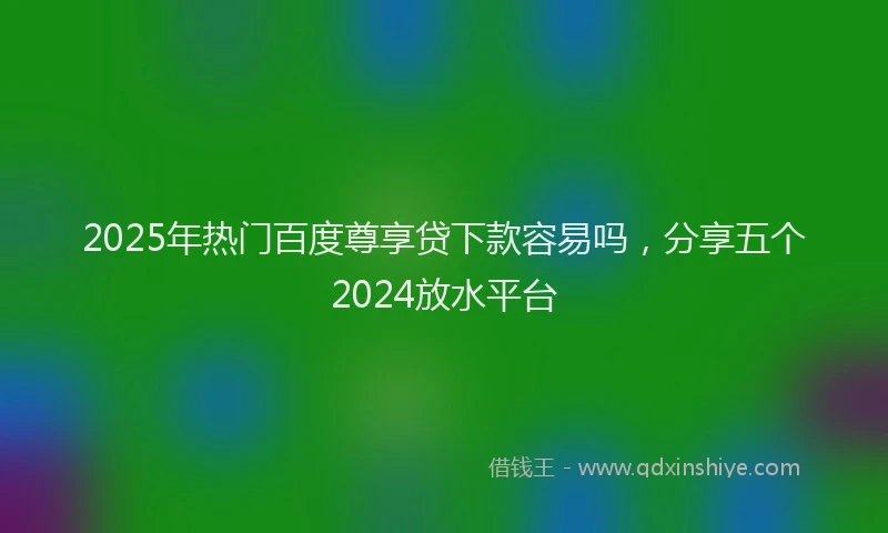 2025年热门百度尊享贷下款容易吗，分享五个2024放水平台