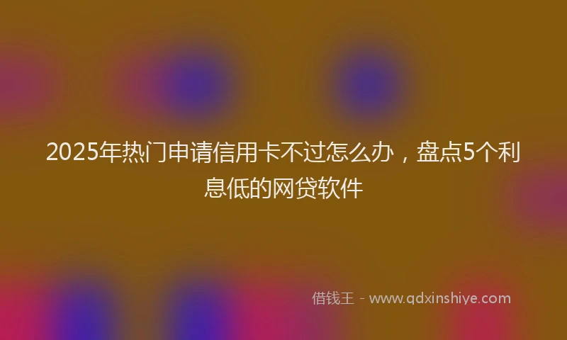 2025年热门申请信用卡不过怎么办，盘点5个利息低的网贷软件