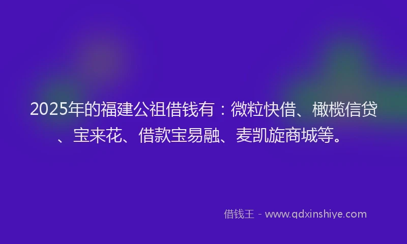 2025年的福建公祖借钱有：微粒快借、橄榄信贷、宝来花、借款宝易融、麦凯旋商城等。