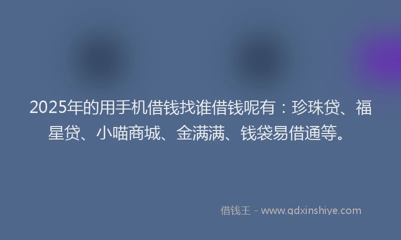 2025年的用手机借钱找谁借钱呢有：珍珠贷、福星贷、小喵商城、金满满、钱袋易借通等。