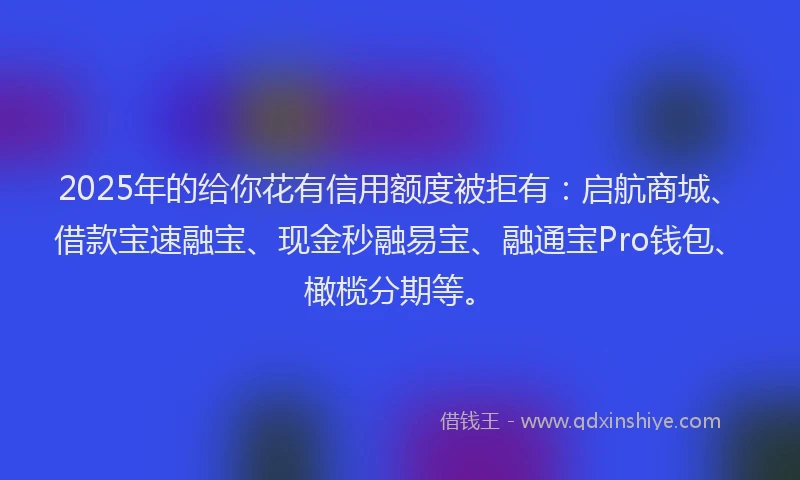 2025年的给你花有信用额度被拒有：启航商城、借款宝速融宝、现金秒融易宝、融通宝Pro钱包、橄榄分期等。