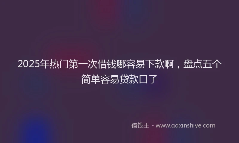 2025年热门第一次借钱哪容易下款啊，盘点五个简单容易贷款口子