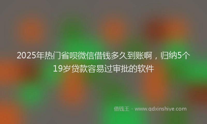2025年热门省呗微信借钱多久到账啊，归纳5个19岁贷款容易过审批的软件