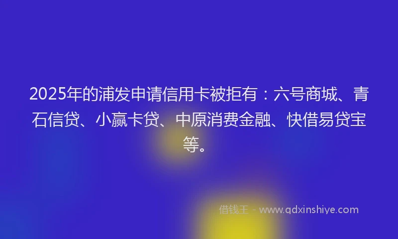 2025年的浦发申请信用卡被拒有：六号商城、青石信贷、小赢卡贷、中原消费金融、快借易贷宝等。