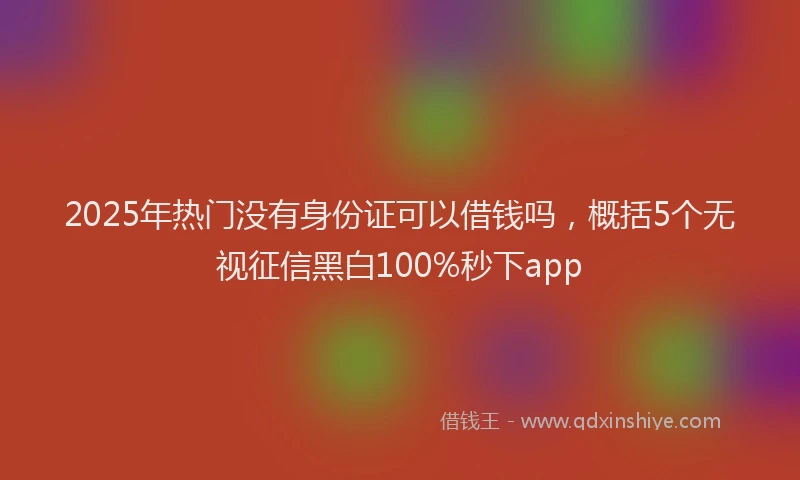 2025年热门没有身份证可以借钱吗，概括5个无视征信黑白100%秒下app
