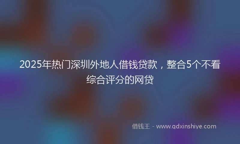 2025年热门深圳外地人借钱贷款，整合5个不看综合评分的网贷
