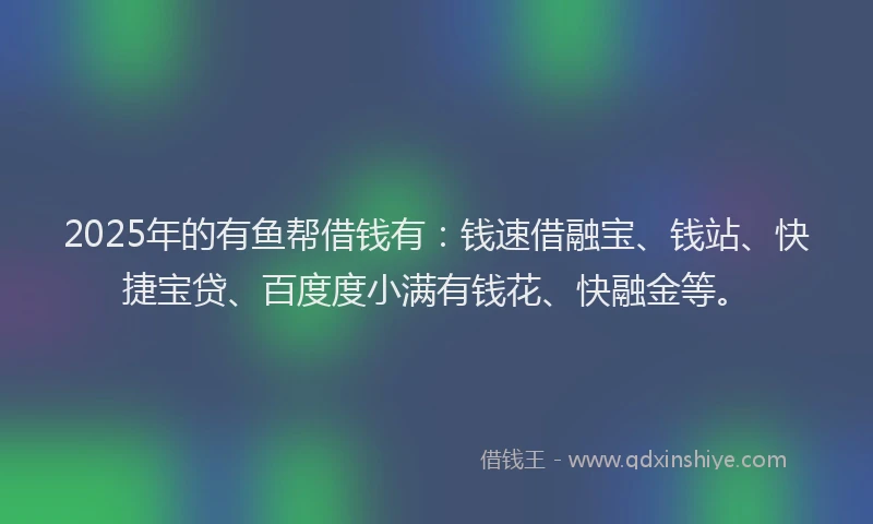 2025年的有鱼帮借钱有：钱速借融宝、钱站、快捷宝贷、百度度小满有钱花、快融金等。