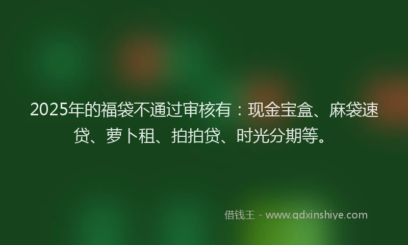 2025年的福袋不通过审核有：现金宝盒、麻袋速贷、萝卜租、拍拍贷、时光分期等。