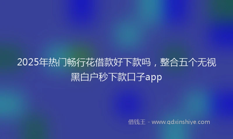 2025年热门畅行花借款好下款吗，整合五个无视黑白户秒下款口子app