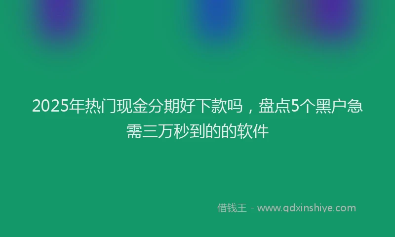 2025年热门现金分期好下款吗，盘点5个黑户急需三万秒到的的软件