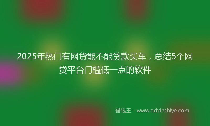 2025年热门有网贷能不能贷款买车，总结5个网贷平台门槛低一点的软件