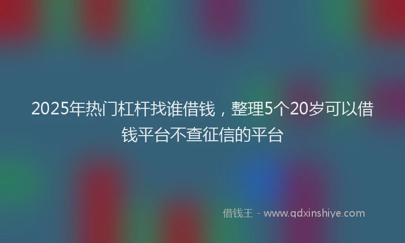 2025年热门杠杆找谁借钱，整理5个20岁可以借钱平台不查征信的平台