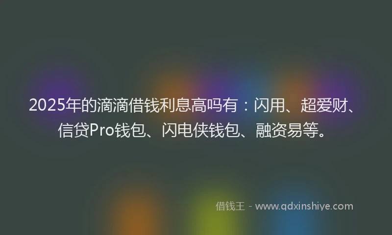 2025年的滴滴借钱利息高吗有：闪用、超爱财、信贷Pro钱包、闪电侠钱包、融资易等。