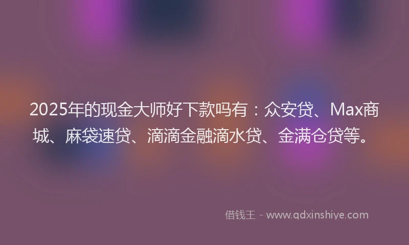 2025年的现金大师好下款吗有：众安贷、Max商城、麻袋速贷、滴滴金融滴水贷、金满仓贷等。
