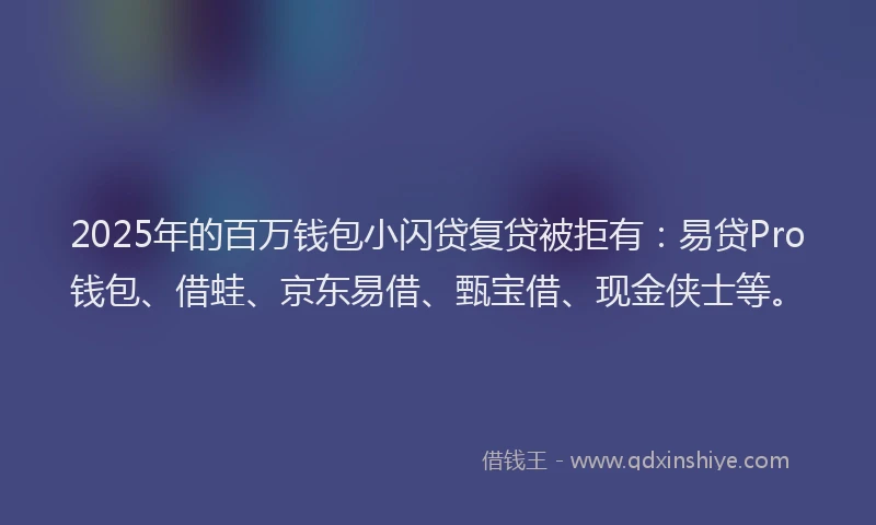 2025年的百万钱包小闪贷复贷被拒有：易贷Pro钱包、借蛙、京东易借、甄宝借、现金侠士等。