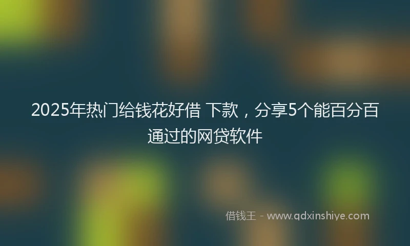2025年热门给钱花好借 下款，分享5个能百分百通过的网贷软件