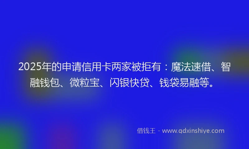 2025年的申请信用卡两家被拒有：魔法速借、智融钱包、微粒宝、闪银快贷、钱袋易融等。