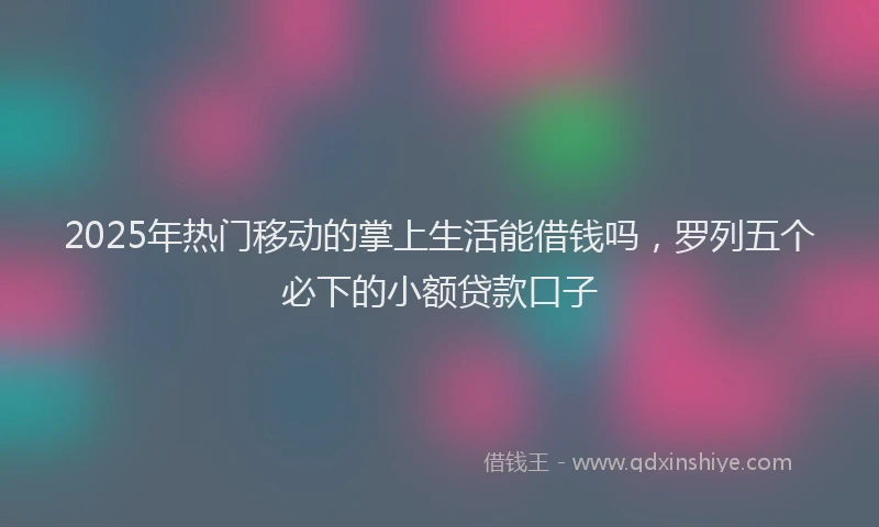 2025年热门移动的掌上生活能借钱吗，罗列五个必下的小额贷款口子