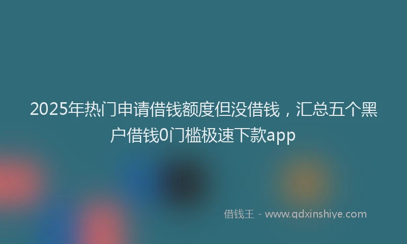 2025年热门申请借钱额度但没借钱，汇总五个黑户借钱0门槛极速下款app