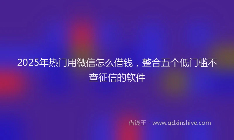 2025年热门用微信怎么借钱，整合五个低门槛不查征信的软件