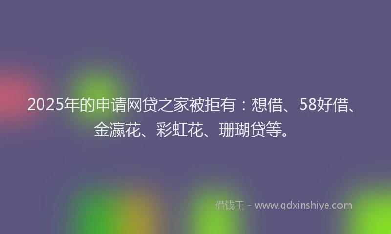 2025年的申请网贷之家被拒有：想借、58好借、金瀛花、彩虹花、珊瑚贷等。