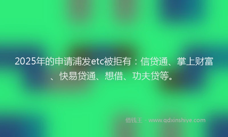 2025年的申请浦发etc被拒有：信贷通、掌上财富、快易贷通、想借、功夫贷等。