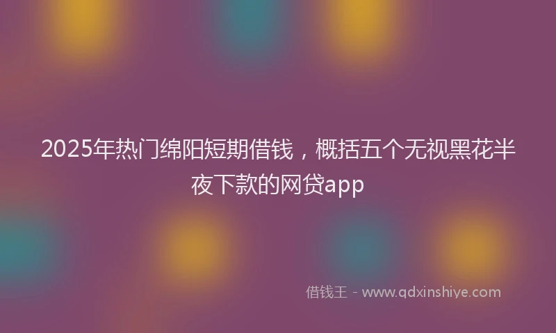 2025年热门绵阳短期借钱，概括五个无视黑花半夜下款的网贷app