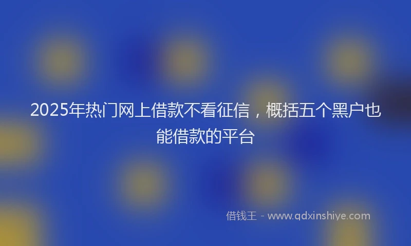 2025年热门网上借款不看征信，概括五个黑户也能借款的平台
